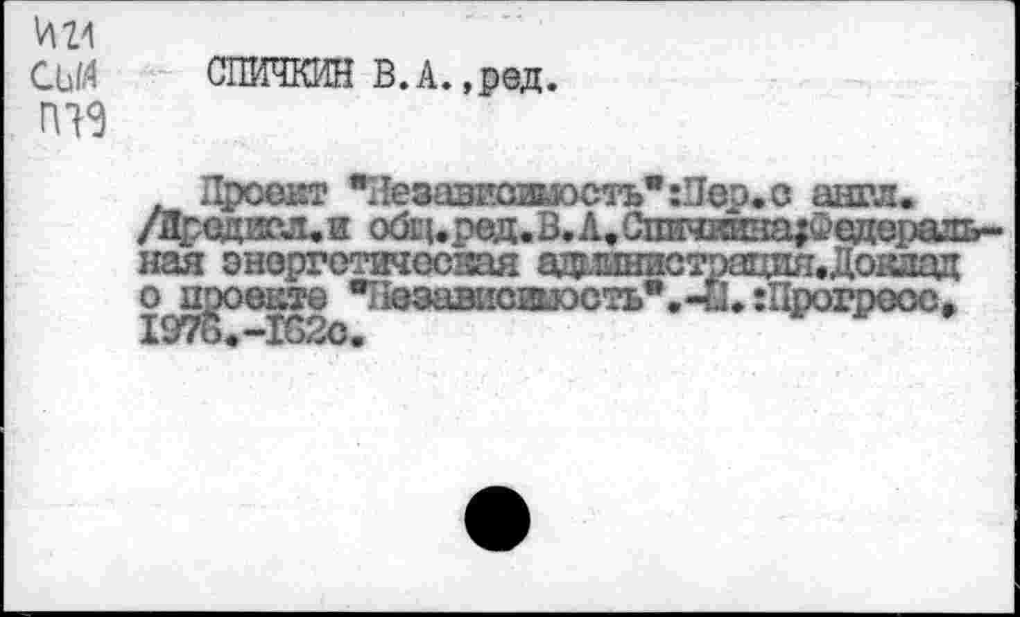 ﻿И 24
СЬИ
ГП9
СПИЧКИН В. А. ,ред.
. Проект вЛезависжость":Пер.с англ /Лродисл.и обц.ред.В.А.С1шч1шна?Феде] нал энергетическая адгтднистрацпя.Док о проекте •Пезависшэоть*.-И. гПрогре 1976.-1в2с.